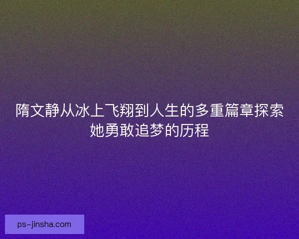 隋文静从冰上飞翔到人生的多重篇章探索她勇敢追梦的历程 隋文静从冰上飞翔到人生的多重篇章探索她勇敢追梦的历程