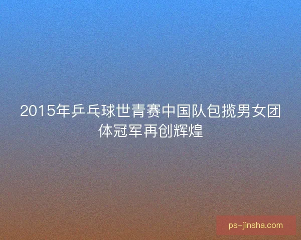 2015年乒乓球世青赛中国队包揽男女团体冠军再创辉煌 2015年乒乓球世青赛中国队包揽男女团体冠军再创辉煌
