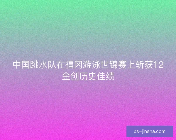 中国跳水队在福冈游泳世锦赛上斩获12金创历史佳绩 中国跳水队在福冈游泳世锦赛上斩获12金创历史佳绩