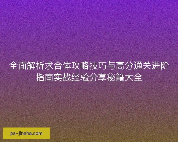 全面解析求合体攻略技巧与高分通关进阶指南实战经验分享秘籍大全 全面解析求合体攻略技巧与高分通关进阶指南实战经验分享秘籍大全
