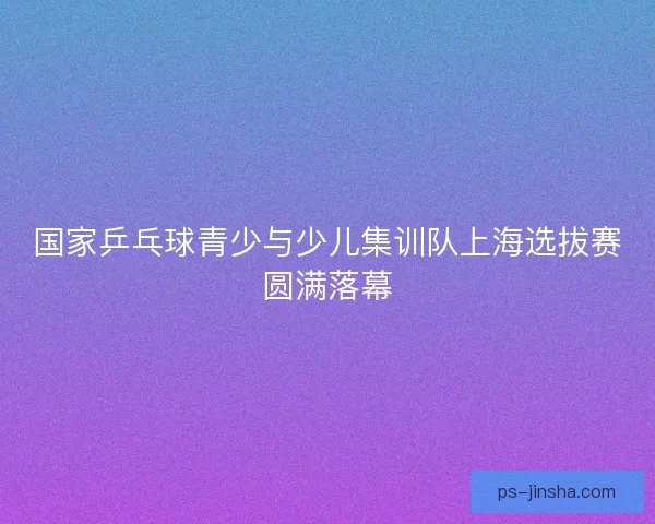 国家乒乓球青少与少儿集训队上海选拔赛圆满落幕 国家乒乓球青少与少儿集训队上海选拔赛圆满落幕