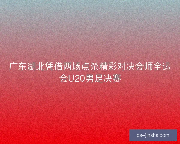 广东湖北凭借两场点杀精彩对决会师全运会U20男足决赛 广东湖北凭借两场点杀精彩对决会师全运会U20男足决赛