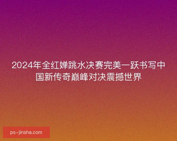 2024年全红婵跳水决赛完美一跃书写中国新传奇巅峰对决震撼世界