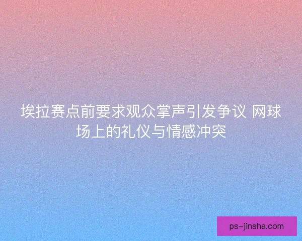 埃拉赛点前要求观众掌声引发争议 网球场上的礼仪与情感冲突