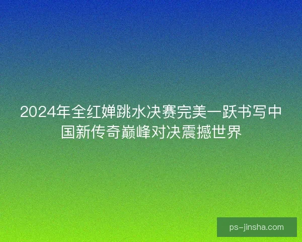 2024年全红婵跳水决赛完美一跃书写中国新传奇巅峰对决震撼世界
