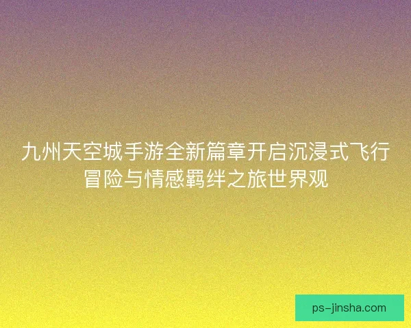 九州天空城手游全新篇章开启沉浸式飞行冒险与情感羁绊之旅世界观
