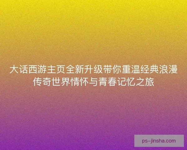 大话西游主页全新升级带你重温经典浪漫传奇世界情怀与青春记忆之旅