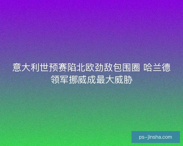 意大利世预赛陷北欧劲敌包围圈 哈兰德领军挪威成最大威胁