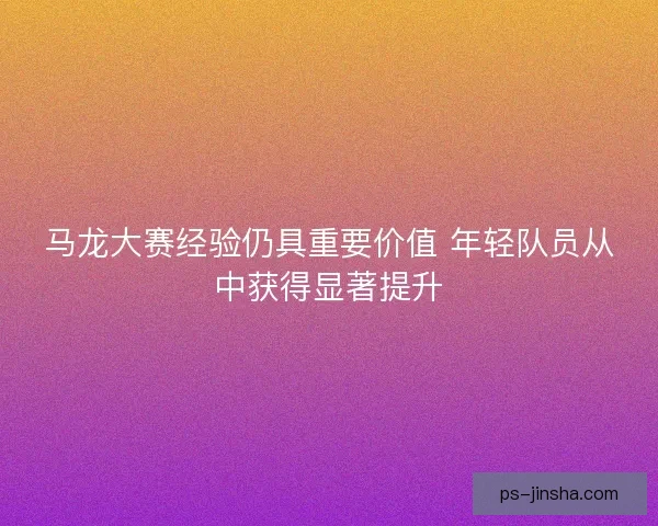 马龙大赛经验仍具重要价值 年轻队员从中获得显著提升