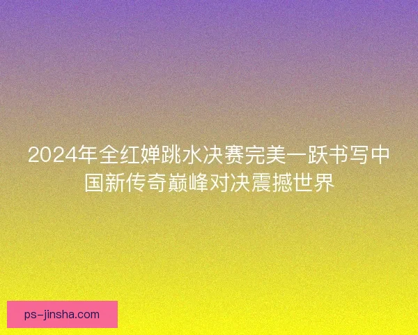 2024年全红婵跳水决赛完美一跃书写中国新传奇巅峰对决震撼世界