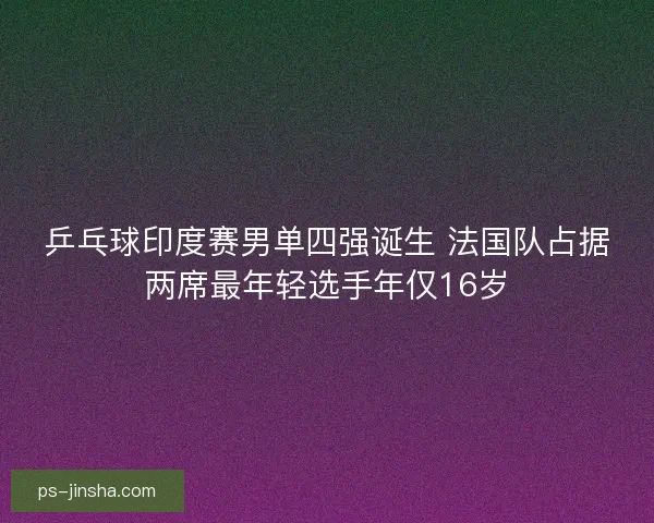 乒乓球印度赛男单四强诞生 法国队占据两席最年轻选手年仅16岁 乒乓球印度赛男单四强诞生 法国队占据两席最年轻选手年仅16岁