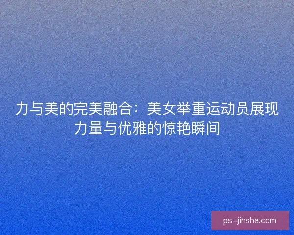 力与美的完美融合：美女举重运动员展现力量与优雅的惊艳瞬间