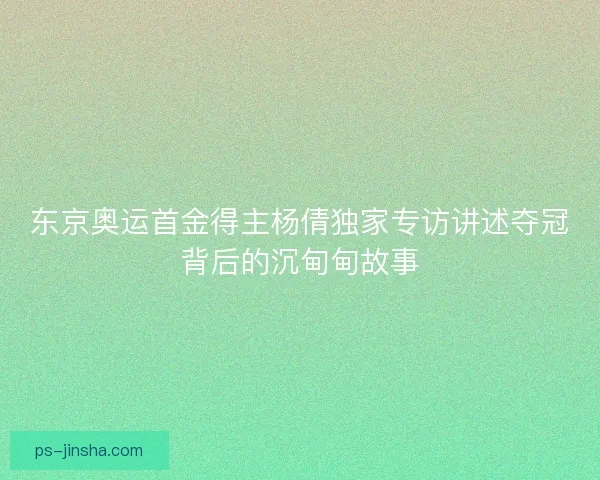 东京奥运首金得主杨倩独家专访讲述夺冠背后的沉甸甸故事 东京奥运首金得主杨倩独家专访讲述夺冠背后的沉甸甸故事