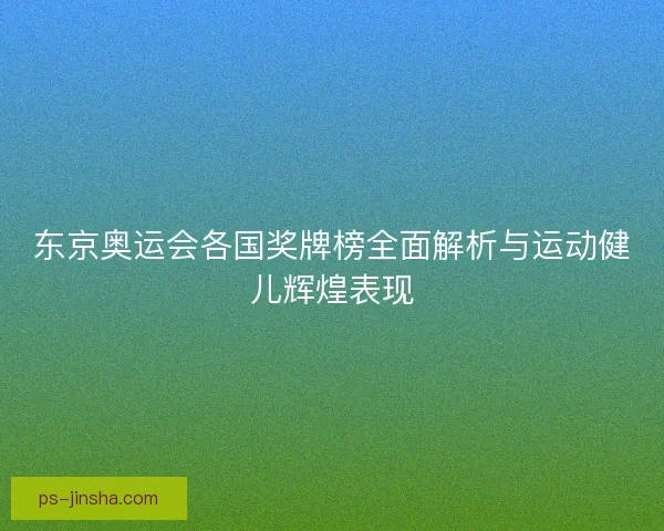 东京奥运会各国奖牌榜全面解析与运动健儿辉煌表现