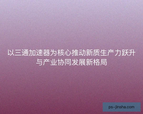 以三通加速器为核心推动新质生产力跃升与产业协同发展新格局