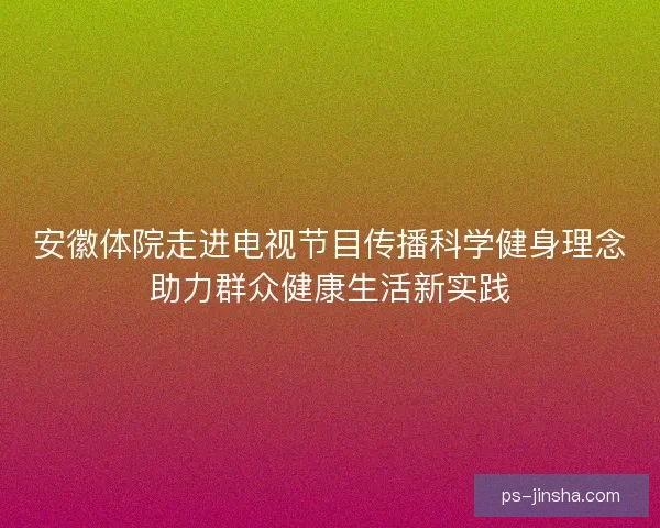 安徽体院走进电视节目传播科学健身理念助力群众健康生活新实践