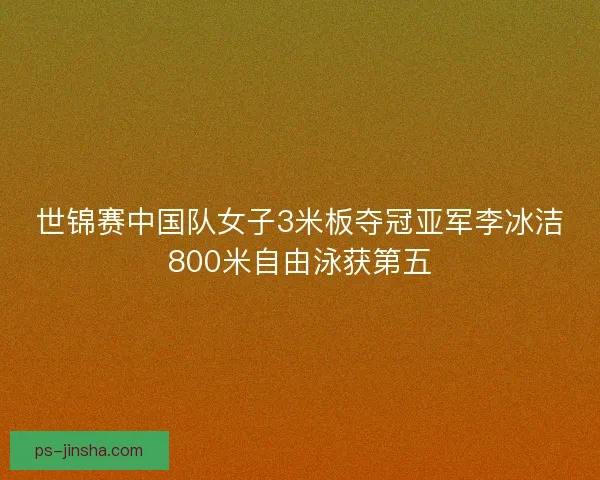 世锦赛中国队女子3米板夺冠亚军李冰洁800米自由泳获第五