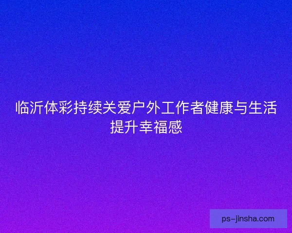 临沂体彩持续关爱户外工作者健康与生活提升幸福感
